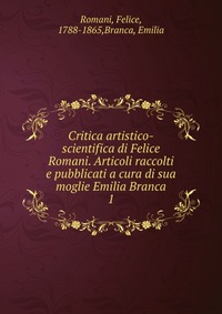 Critica artistico-scientifica di Felice Romani. Articoli raccolti e pubblicati a cura di sua moglie Emilia Branca