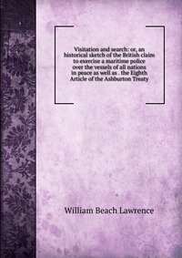 Visitation and search: or, an historical sketch of the British claim to exercise a maritime police over the vessels of all nations in peace as well as . the Eighth Article of the Ashburton Tr