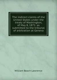 The indirect claims of the United States under the treaty of Washington, of May 8, 1871: as submitted to the tribunal of arbitration at Geneva