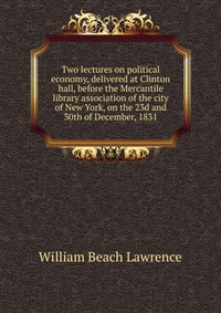 Two lectures on political economy, delivered at Clinton hall, before the Mercantile library association of the city of New York, on the 23d and 30th of December, 1831