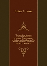 The American Reports: Containing All Decisions of General Interest Decided in the Courts of Last Resort of the Several States with Notes and References, Volume 42