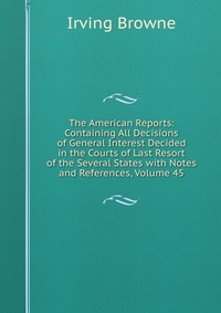 The American Reports: Containing All Decisions of General Interest Decided in the Courts of Last Resort of the Several States with Notes and References, Volume 45