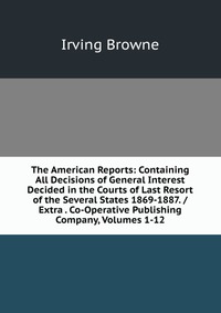 The American Reports: Containing All Decisions of General Interest Decided in the Courts of Last Resort of the Several States 1869-1887. / Extra . Co-Operative Publishing Company, Volumes 1-1