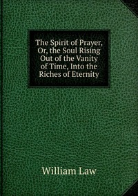 The Spirit of Prayer, Or, the Soul Rising Out of the Vanity of Time, Into the Riches of Eternity