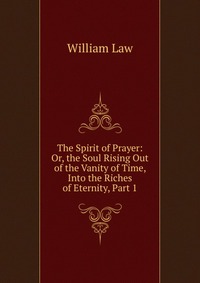 The Spirit of Prayer: Or, the Soul Rising Out of the Vanity of Time, Into the Riches of Eternity, Part 1