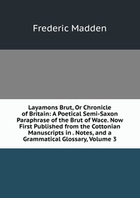 Layamons Brut, Or Chronicle of Britain: A Poetical Semi-Saxon Paraphrase of the Brut of Wace. Now First Published from the Cottonian Manuscripts in . Notes, and a Grammatical Glossary, Volume