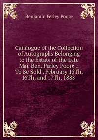 Catalogue of the Collection of Autographs Belonging to the Estate of the Late Maj. Ben. Perley Poore .: To Be Sold . February 15Th, 16Th, and 17Th, 1888