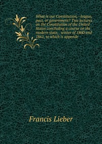 What is our Constitution,--league, pact, or government? Two lectures on the Constitution of the United States concluding a course on the modern state, . winter of 1860 and 1861, to which is a