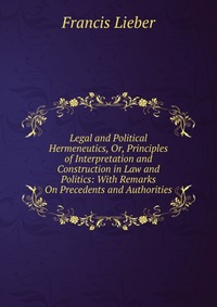 Legal and Political Hermeneutics, Or, Principles of Interpretation and Construction in Law and Politics: With Remarks On Precedents and Authorities