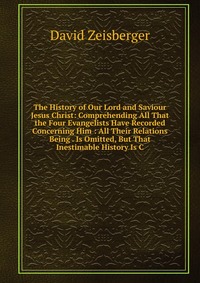 The History of Our Lord and Saviour Jesus Christ: Comprehending All That the Four Evangelists Have Recorded Concerning Him : All Their Relations Being . Is Omitted, But That Inestimable Histo