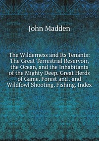 The Wilderness and Its Tenants: The Great Terrestrial Reservoir, the Ocean, and the Inhabitants of the Mighty Deep. Great Herds of Game. Forest and . and Wildfowl Shooting. Fishing. Index