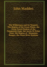 The Wilderness and Its Tenants: The Region of the Great Plains. the Great Forest Region of the Temperate Zone. the Arctic Or Polar Zone. the Region of . Mountain Ranges. the Great River Syste