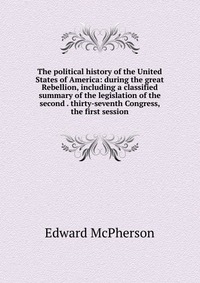 The political history of the United States of America: during the great Rebellion, including a classified summary of the legislation of the second . thirty-seventh Congress, the first session