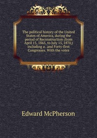 The political history of the United States of America, during the period of Reconstruction (from April 15, 1865, to July 15, 1870,) including a . and Forty-first Congresses. With the votes