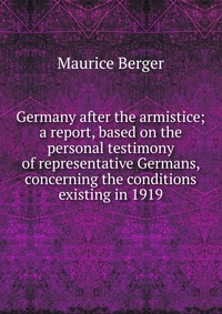 Germany after the armistice; a report, based on the personal testimony of representative Germans, concerning the conditions existing in 1919