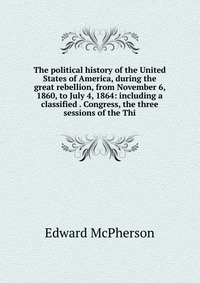 The political history of the United States of America, during the great rebellion, from November 6, 1860, to July 4, 1864: including a classified . Congress, the three sessions of the Thi