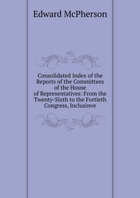 Consolidated Index of the Reports of the Committees of the House of Representatives: From the Twenty-Sixth to the Fortieth Congress, Inclusinve