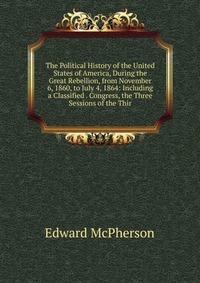 The Political History of the United States of America, During the Great Rebellion, from November 6, 1860, to July 4, 1864: Including a Classified . Congress, the Three Sessions of the Thir