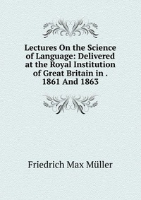 Lectures On the Science of Language: Delivered at the Royal Institution of Great Britain in . 1861 And 1863