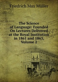 The Science of Language: Founded On Lectures Delivered at the Royal Institution in 1861 and 1863, Volume 2