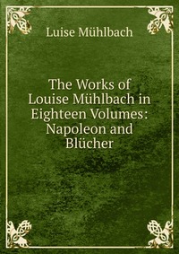 The Works of Louise Muhlbach in Eighteen Volumes: Napoleon and Blucher