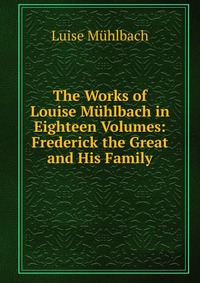 The Works of Louise Muhlbach in Eighteen Volumes: Frederick the Great and His Family