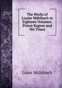 The Works of Louise Muhlbach in Eighteen Volumes: Prince Eugene and His Times