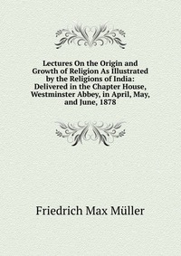 Lectures On the Origin and Growth of Religion As Illustrated by the Religions of India: Delivered in the Chapter House, Westminster Abbey, in April, May, and June, 1878