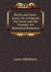 Berlin and Sans-Souci; Or, Frederick the Great and His Friends: An Historical Romance