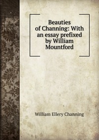 Beauties of Channing: With an essay prefixed by William Mountford