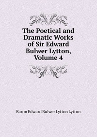 The Poetical and Dramatic Works of Sir Edward Bulwer Lytton, Volume 4