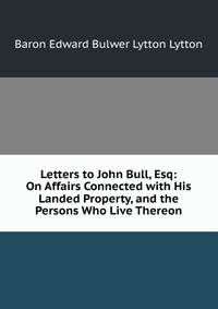 Letters to John Bull, Esq: On Affairs Connected with His Landed Property, and the Persons Who Live Thereon