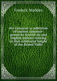 Syr Gawayne: a collection of ancient romance-poems by Scotish sic and English authors relating to that celebrated knight of the Round Table