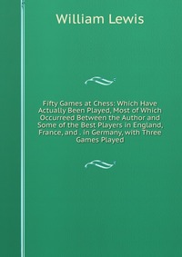 Fifty Games at Chess: Which Have Actually Been Played, Most of Which Occurreed Between the Author and Some of the Best Players in England, France, and . in Germany, with Three Games Played