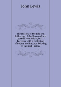 The History of the Life and Sufferings of the Reverend and Learned John Wiclif, D.D. .: Together with a Collection of Papers and Records Relating to the Said History