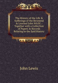 The History of the Life & Sufferings of the Reverend & Learned John Wiclif .: Together with a Collection of Papers & Records Relating to the Said History