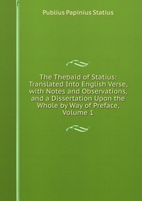 The Thebaid of Statius: Translated Into English Verse, with Notes and Observations, and a Dissertation Upon the Whole by Way of Preface, Volume 1