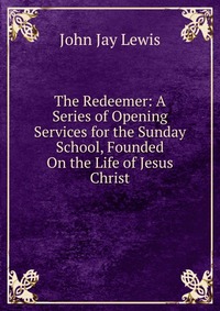 The Redeemer: A Series of Opening Services for the Sunday School, Founded On the Life of Jesus Christ