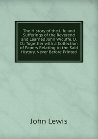 The History of the Life and Sufferings of the Reverend and Learned John Wicliffe, D.D.: Together with a Collection of Papers Relating to the Said History, Never Before Printed