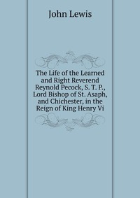 The Life of the Learned and Right Reverend Reynold Pecock, S. T. P., Lord Bishop of St. Asaph, and Chichester, in the Reign of King Henry Vi