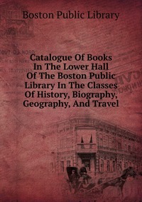 Catalogue Of Books In The Lower Hall Of The Boston Public Library In The Classes Of History, Biography, Geography, And Travel