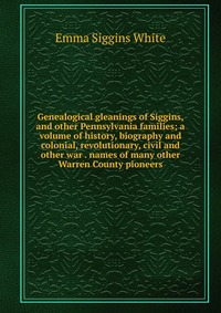 Genealogical gleanings of Siggins, and other Pennsylvania families; a volume of history, biography and colonial, revolutionary, civil and other war . names of many other Warren County pioneer