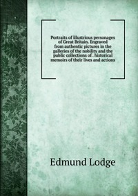 Portraits of illustrious personages of Great Britain. Engraved from authentic pictures in the galleries of the nobility and the public collections of . historical memoirs of their lives and a