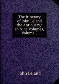 The Itinerary of John Leland the Antiquary,: In Nine Volumes, Volume 5