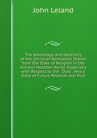 The Advantage and Necessity of the Christian Revelation Shewn from the State of Religion in the Ancient Heathen World: Especially with Respect to the . Duty : And a State of Future Rewards an