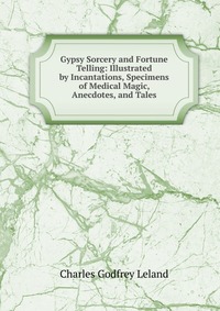 Gypsy Sorcery and Fortune Telling: Illustrated by Incantations, Specimens of Medical Magic, Anecdotes, and Tales