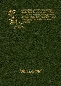 Discourses On Various Subjects: By the Late Reverend John Leland, D.D. with a Preface, Giving Some Account of the Life, Character, and Writings of the Author. in Four Volumes