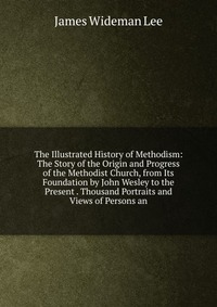 The Illustrated History of Methodism: The Story of the Origin and Progress of the Methodist Church, from Its Foundation by John Wesley to the Present . Thousand Portraits and Views of Persons