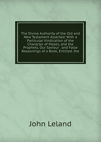 The Divine Authority of the Old and New Testament Asserted: With a Particular Vindication of the Character of Moses, and the Prophets, Our Saviour . and False Reasonings of a Book, Entitled. 