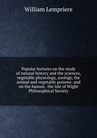 Popular lectures on the study of natural history and the sciences, vegetable physiology, zoology, the animal and vegetable poisons: and on the human . the Isle of Wight Philosophical Society